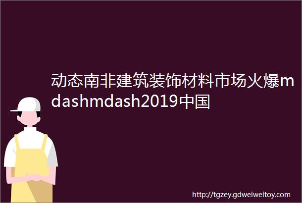 动态南非建筑装饰材料市场火爆mdashmdash2019中国南非贸易博览会火热招展中